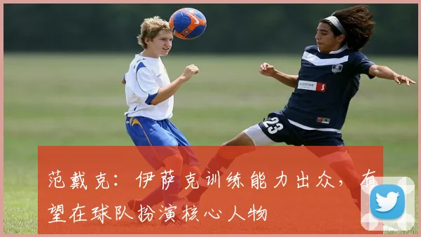 范戴克：伊萨克训练能力出众，有望在球队扮演核心人物