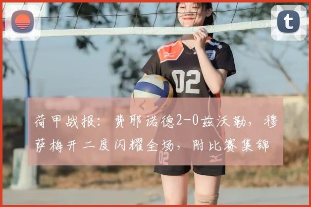 荷甲战报:费耶诺德2-0兹沃勒,穆萨梅开二度闪耀全场,附比赛集锦回顾