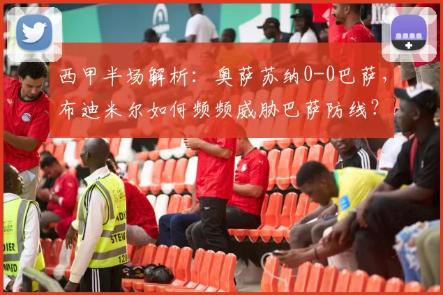 西甲半场解析:奥萨苏纳0-0巴萨,布迪米尔如何频频威胁巴萨防线?