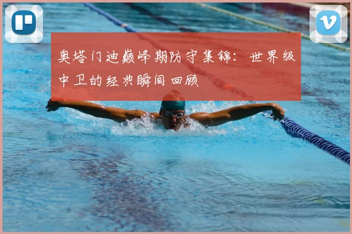 奥塔门迪巅峰期防守集锦:世界级中卫的经典瞬间回顾