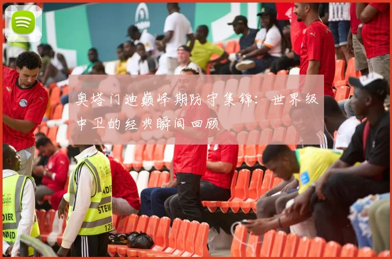奥塔门迪巅峰期防守集锦:世界级中卫的经典瞬间回顾