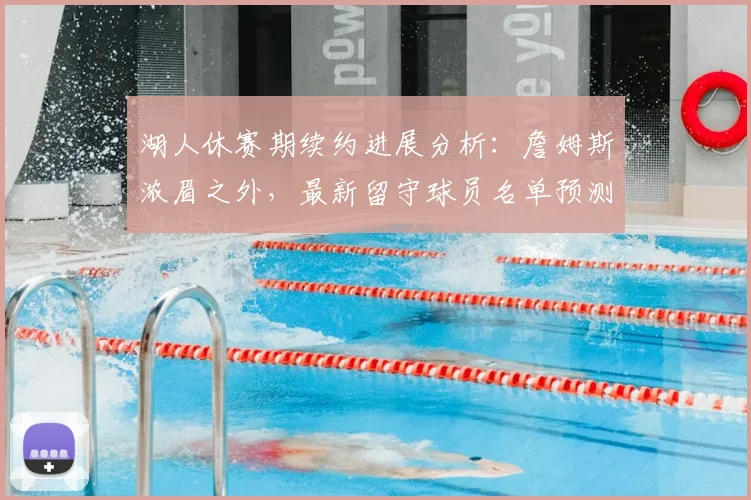 湖人休赛期续约进展分析:詹姆斯浓眉之外,最新留守球员名单预测