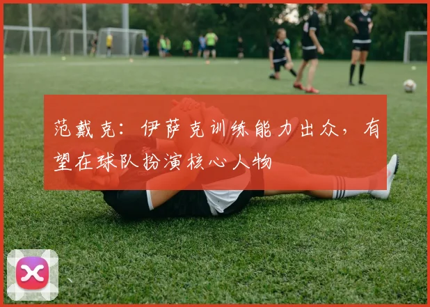 范戴克:伊萨克训练能力出众,有望在球队扮演核心人物