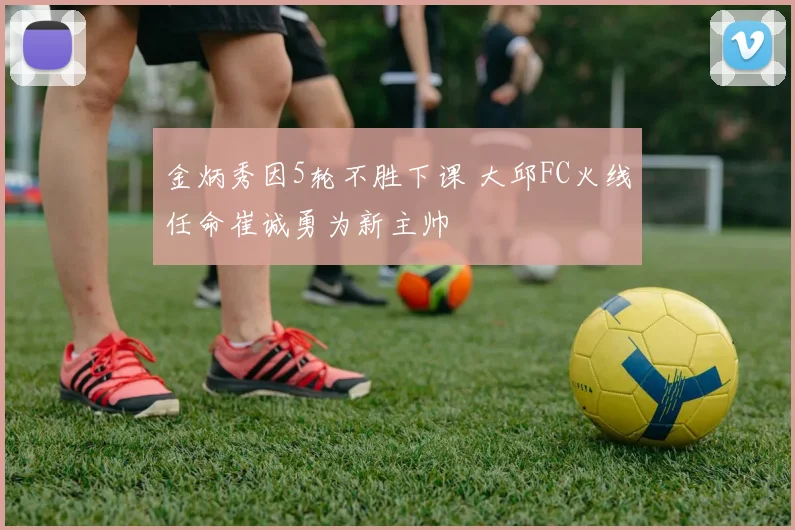 金炳秀因5轮不胜下课 大邱FC火线任命崔诚勇为新主帅