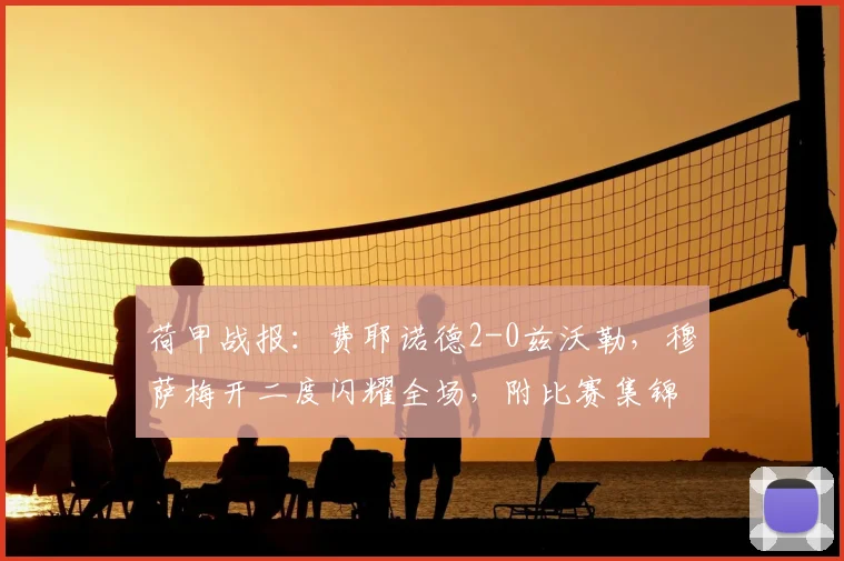 荷甲战报:费耶诺德2-0兹沃勒,穆萨梅开二度闪耀全场,附比赛集锦回顾