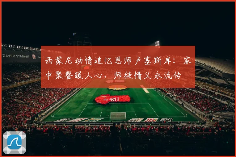 西蒙尼动情追忆恩师卢塞斯库:家中聚餐暖人心,师徒情义永流传