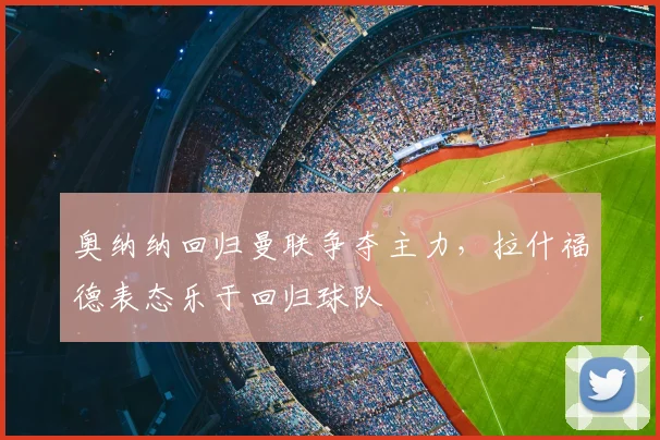 奥纳纳回归曼联争夺主力,拉什福德表态乐于回归球队