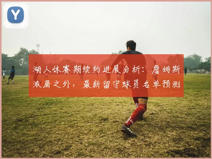 湖人休赛期续约进展分析:詹姆斯浓眉之外,最新留守球员名单预测