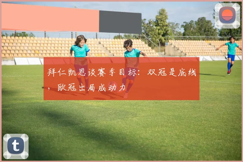 拜仁凯恩谈赛季目标:双冠是底线,欧冠出局成动力
